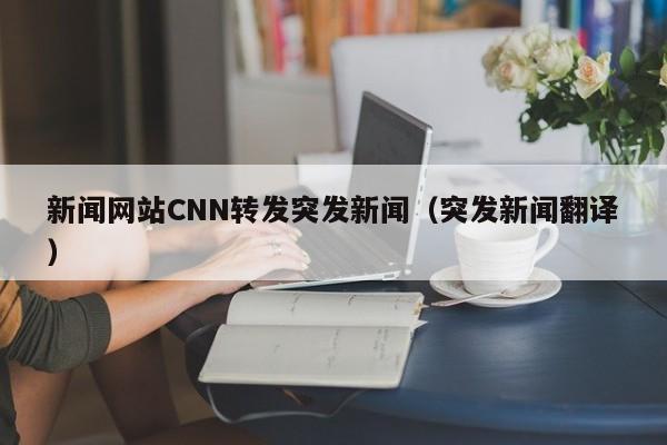 新闻网站CNN转发突发新闻(突发新闻翻译)