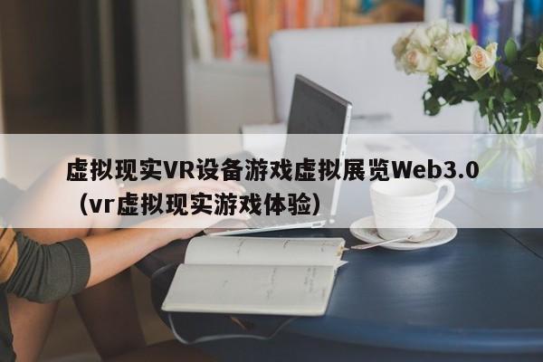 虚拟现实VR设备游戏虚拟展览Web3.0(vr虚拟现实游戏体验)