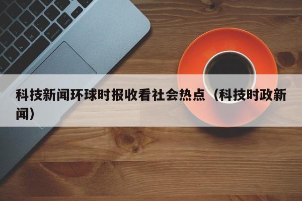 科技新闻环球时报收看社会热点（科技时政新闻）