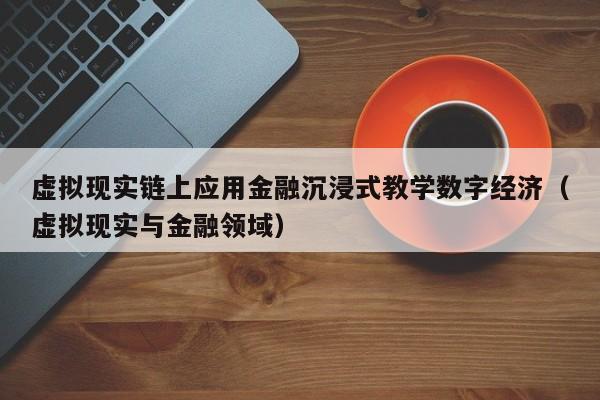 虚拟现实链上应用金融沉浸式教学数字经济（虚拟现实与金融领域）