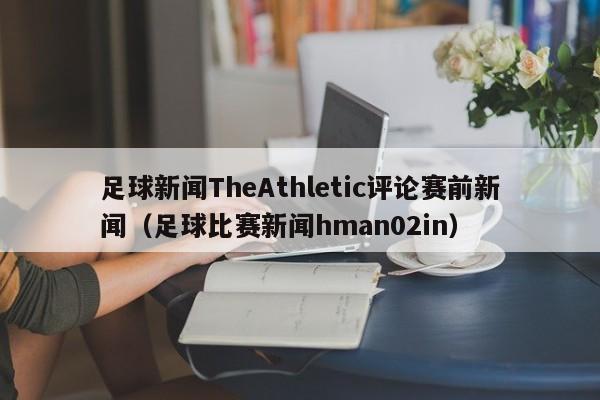 足球新闻TheAthletic评论赛前新闻（足球比赛新闻hman02in）