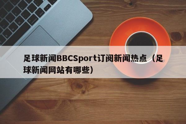 足球新闻BBCSport订阅新闻热点（足球新闻网站有哪些）