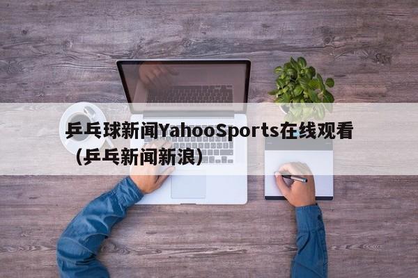 乒乓球新闻YahooSports在线观看（乒乓新闻新浪）