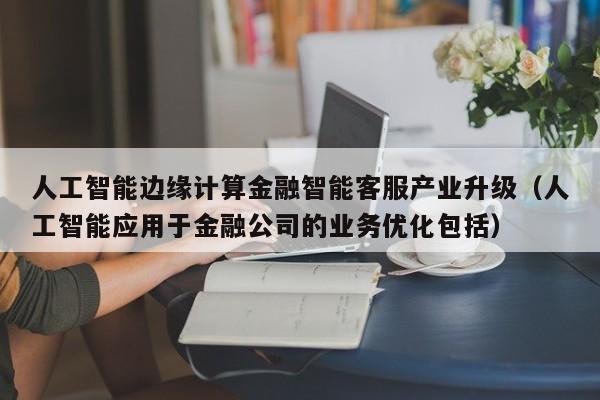 人工智能边缘计算金融智能客服产业升级（人工智能应用于金融公司的业务优化包括）