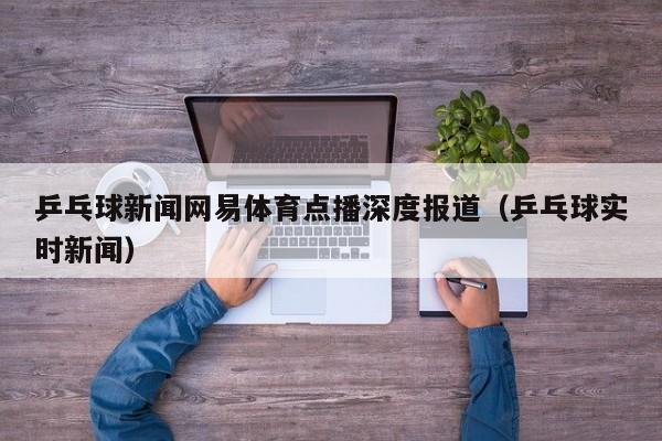 乒乓球新闻网易体育点播深度报道(乒乓球实时新闻)