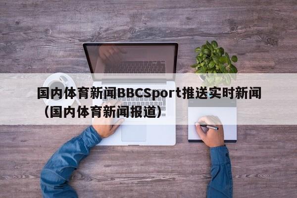 国内体育新闻BBCSport推送实时新闻（国内体育新闻报道）