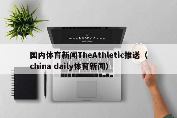 国内体育新闻TheAthletic推送（china daily体育新闻）