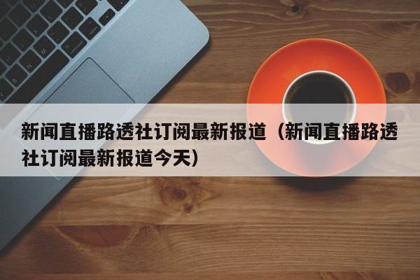 新闻直播路透社订阅最新报道（新闻直播路透社订阅最新报道今天）