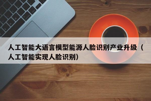 人工智能大语言模型能源人脸识别产业升级（人工智能实现人脸识别）