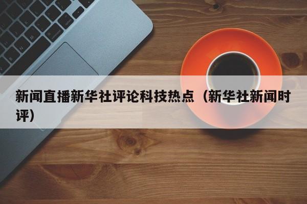 新闻直播新华社评论科技热点(新华社新闻时评)