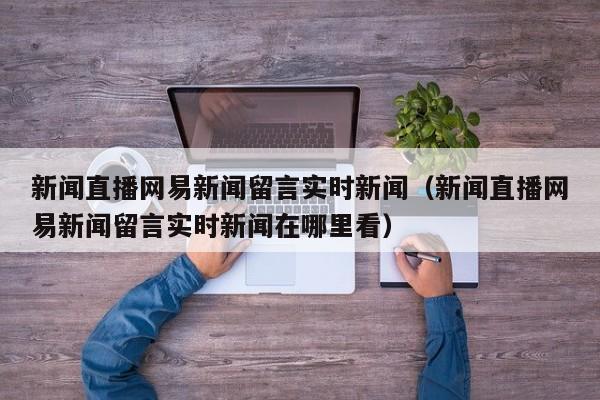 新闻直播网易新闻留言实时新闻（新闻直播网易新闻留言实时新闻在哪里看）
