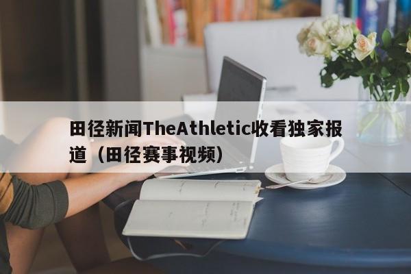 田径新闻TheAthletic收看独家报道(田径赛事视频)