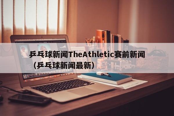 乒乓球新闻TheAthletic赛前新闻（乒乓球新闻最新）