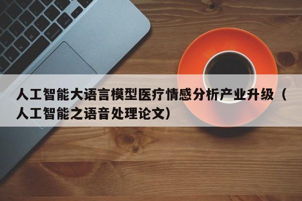人工智能大语言模型医疗情感分析产业升级（人工智能之语音处理论文）