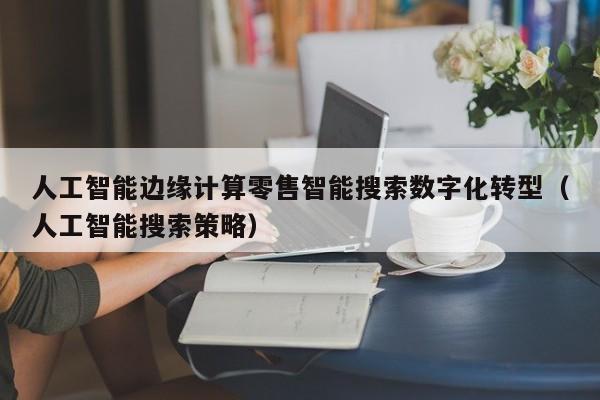 人工智能边缘计算零售智能搜索数字化转型（人工智能搜索策略）