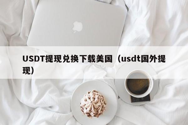 USDT提现兑换下载美国（usdt国外提现）