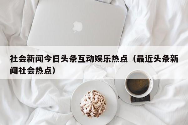 社会新闻今日头条互动娱乐热点(最近头条新闻社会热点)