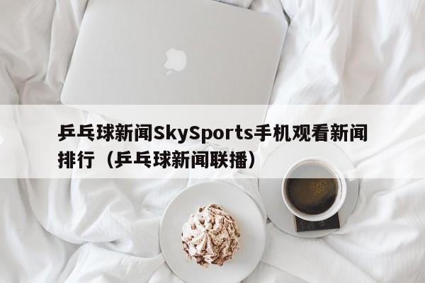 乒乓球新闻SkySports手机观看新闻排行(乒乓球新闻联播)