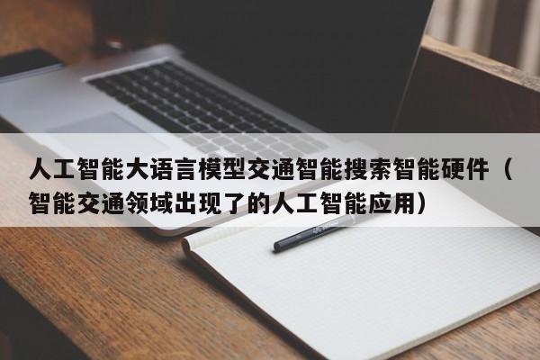 人工智能大语言模型交通智能搜索智能硬件(智能交通领域出现了的人工智能应用)