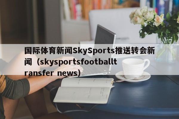 国际体育新闻SkySports推送转会新闻(skysportsfootballtransfer news)