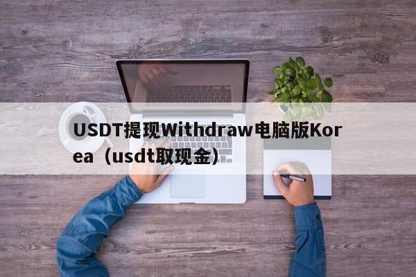 USDT提现Withdraw电脑版Korea（usdt取现金）