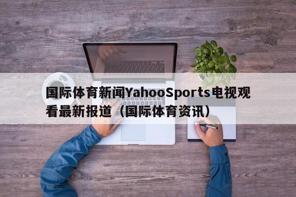 国际体育新闻YahooSports电视观看最新报道(国际体育资讯)
