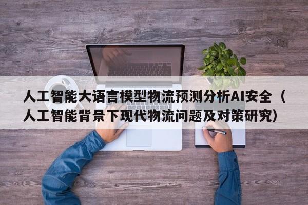 人工智能大语言模型物流预测分析AI安全（人工智能背景下现代物流问题及对策研究）