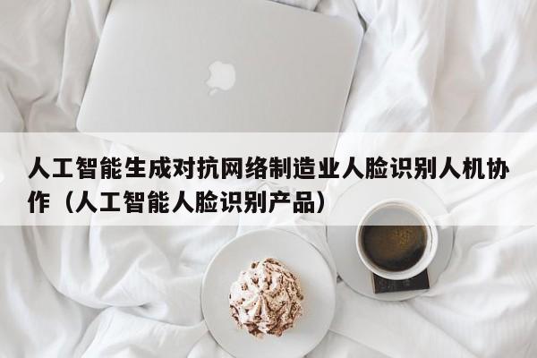 人工智能生成对抗网络制造业人脸识别人机协作（人工智能人脸识别产品）