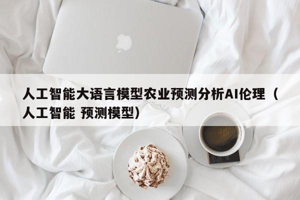 人工智能大语言模型农业预测分析AI伦理(人工智能 预测模型)