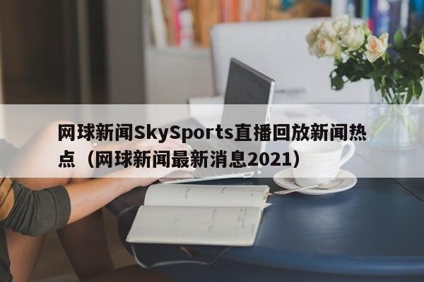 网球新闻SkySports直播回放新闻热点(网球新闻最新消息2021)