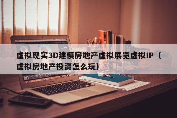虚拟现实3D建模房地产虚拟展览虚拟IP(虚拟房地产投资怎么玩)