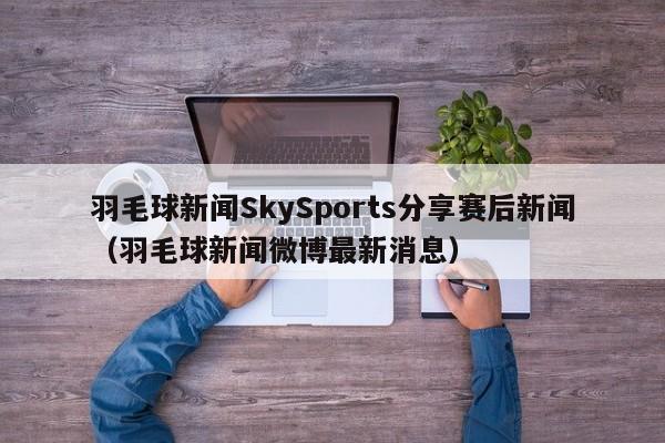 羽毛球新闻SkySports分享赛后新闻（羽毛球新闻微博最新消息）