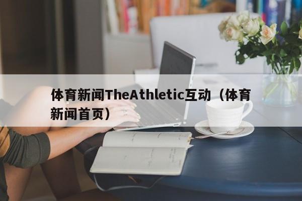 体育新闻TheAthletic互动（体育新闻首页）